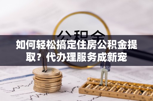 竹北如何轻松搞定住房公积金提取？代办理服务成新宠