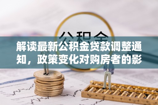 竹北解读最新公积金贷款调整通知，政策变化对购房者的影响
