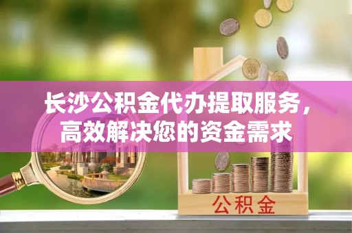 竹北长沙公积金代办提取服务，高效解决您的资金需求