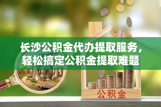 竹北长沙公积金代办提取服务，轻松搞定公积金提取难题
