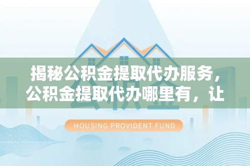 竹北揭秘公积金提取代办服务，公积金提取代办哪里有，让你省时省心的解决方案