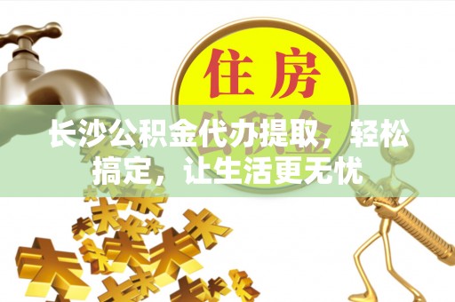 竹北长沙公积金代办提取，轻松搞定，让生活更无忧