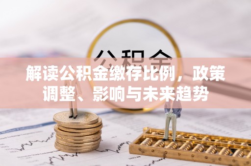 竹北解读公积金缴存比例，政策调整、影响与未来趋势