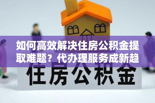 竹北如何高效解决住房公积金提取难题？代办理服务成新趋势