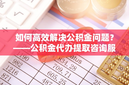 竹北如何高效解决公积金问题？——公积金代办提取咨询服务指南