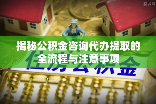 竹北揭秘公积金咨询代办提取的全流程与注意事项