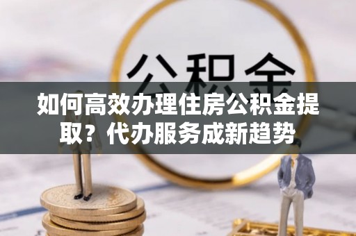 竹北如何高效办理住房公积金提取？代办服务成新趋势