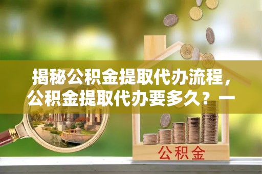 竹北揭秘公积金提取代办流程，公积金提取代办要多久？一文读懂