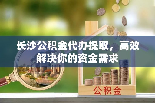 竹北长沙公积金代办提取，高效解决你的资金需求