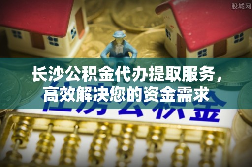竹北长沙公积金代办提取服务，高效解决您的资金需求
