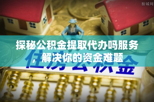 竹北探秘公积金提取代办吗服务，解决你的资金难题
