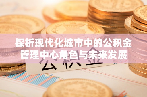 竹北探析现代化城市中的公积金管理中心角色与未来发展