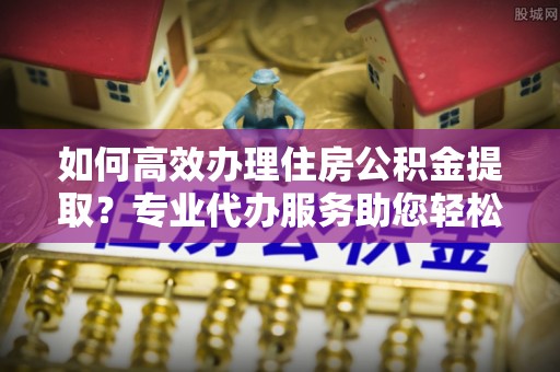 竹北如何高效办理住房公积金提取？专业代办服务助您轻松搞定