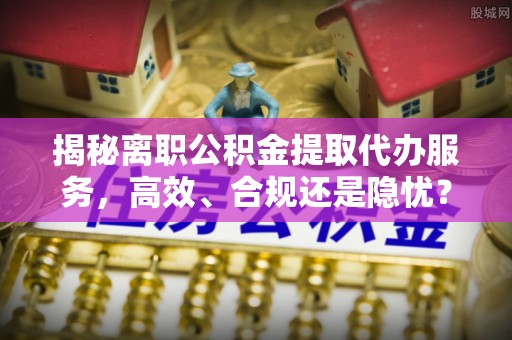 竹北揭秘离职公积金提取代办服务，高效、合规还是隐忧？