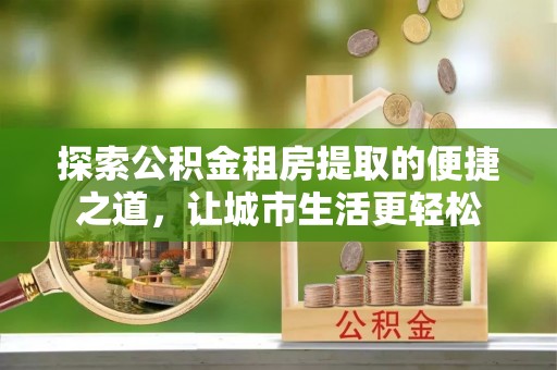 竹北探索公积金租房提取的便捷之道，让城市生活更轻松