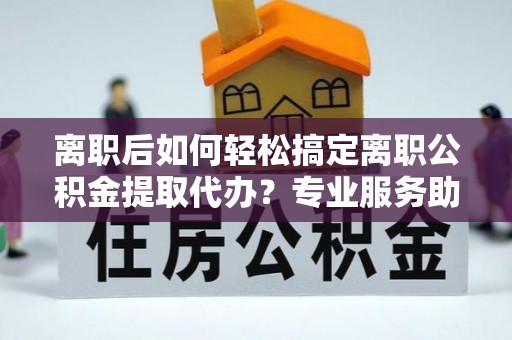 竹北离职后如何轻松搞定离职公积金提取代办？专业服务助你一臂之力