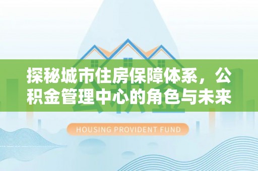 竹北探秘城市住房保障体系，公积金管理中心的角色与未来
