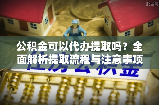 竹北公积金可以代办提取吗？全面解析提取流程与注意事项